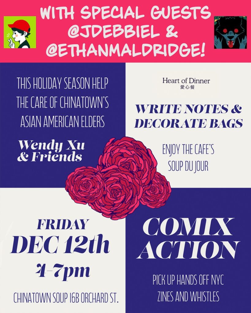 Graphic reading:
With special guests @jdebbiel & @ethanmaldridge!
This holiday season help the care of Chinatown's Asian American Elders.
Wendy Xu & Friends
Heart of Dinner
Write notes and decorate bags
Enjoy the cafe's soup du jour
Friday, Dec. 12th, 4-7 pm
Chinatown Soup 16B Orchard St.
Comix Action
Pickup Hands Off NYC zines and whistles