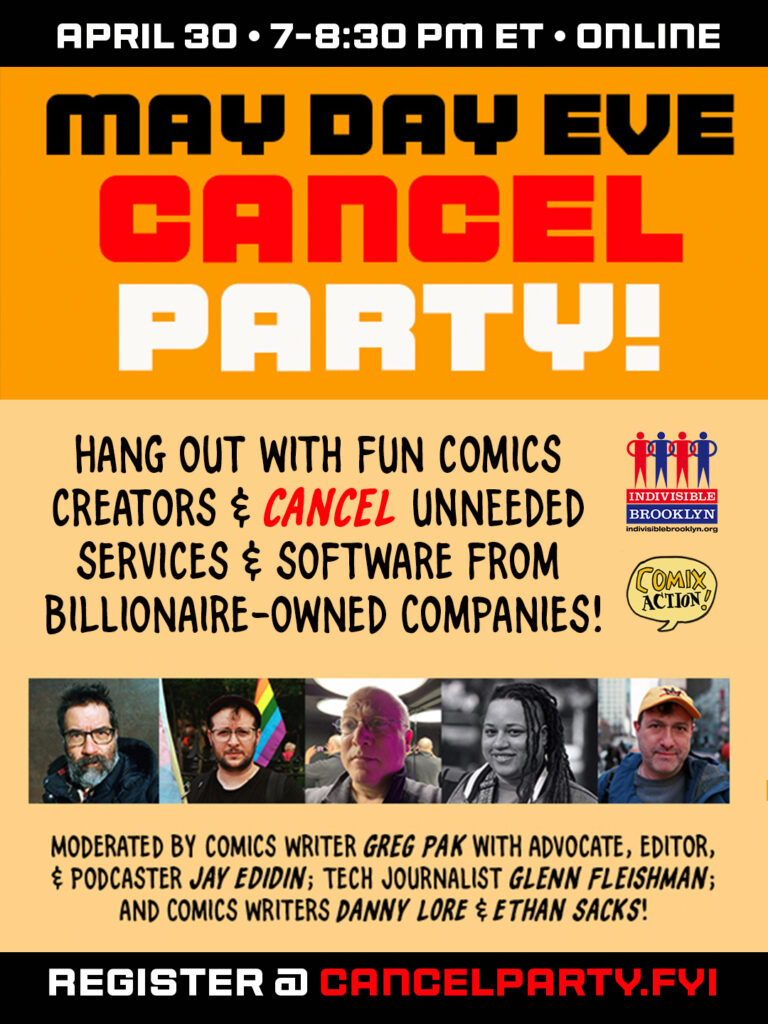 Graphic reading

April 30 * 7-8:30 pm ET * online

MAY DAY EVE CANCEL PARTY

Hang out with fun comics creators & cancel unneeded services & software from billionaire-owned companies!

[logos of Indivisible Brooklyn and Comix Action]

[headshots of Greg Pak, Jay Edidin, Glenn Fleishman, Danny Lore, and Ethan Sacks]

Moderated by comics writer Greg Pak with advocate, editor & podcaster Jay Edidin; tech journalist Glenn Fleishman; and comics writers Danny Lore & Ethan Sacks!

Register @ cancelparty.fyi
