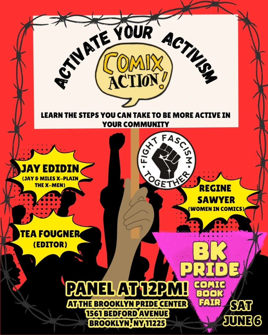 Graphic reading "ACTIVATE YOUR ACTIVISM [comix action logo] Learn the steps you can take to be more active in your community / Fight Fascism Together / Jay Edidin (Jay & Miles X-Plain the X-men) / Tea Fougher (editor) / Regine Sawyer (Women In Comics) / BK PRIDE COMIC BOOK FAIR / Panel at 12 pm! At the Brooklyn Pride Center / 1561 Bedford Avenue / Brooklyn NY 11225 / Sat June 6"