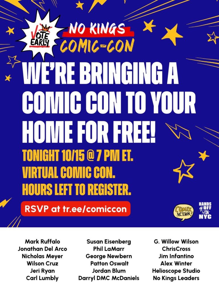 Graphic reading 

Vote early / No Kings Comic-Con / We're bringing a comic con to your home for free! / tonight 10/15 @ 7 pm ET / virtual comic con / hours left to register / RSVP at tr.ee/comiccon / comix action / hands off nyc / Mark Ruffalo / Jonathan Del Arco / Nicholas Meyer / Wilson Cruz / Jeri Ryan / Carl Lumbly  / Susan Eisenberg / Phil LaMarr / George Newbern / Patton Oswalt / Jordan Blum / Darryl DMC McDaniels / G Willow Wilson / ChrisCross / Jim Infantino / Alex Winter / Helioscope Studo / No Kings Leaders