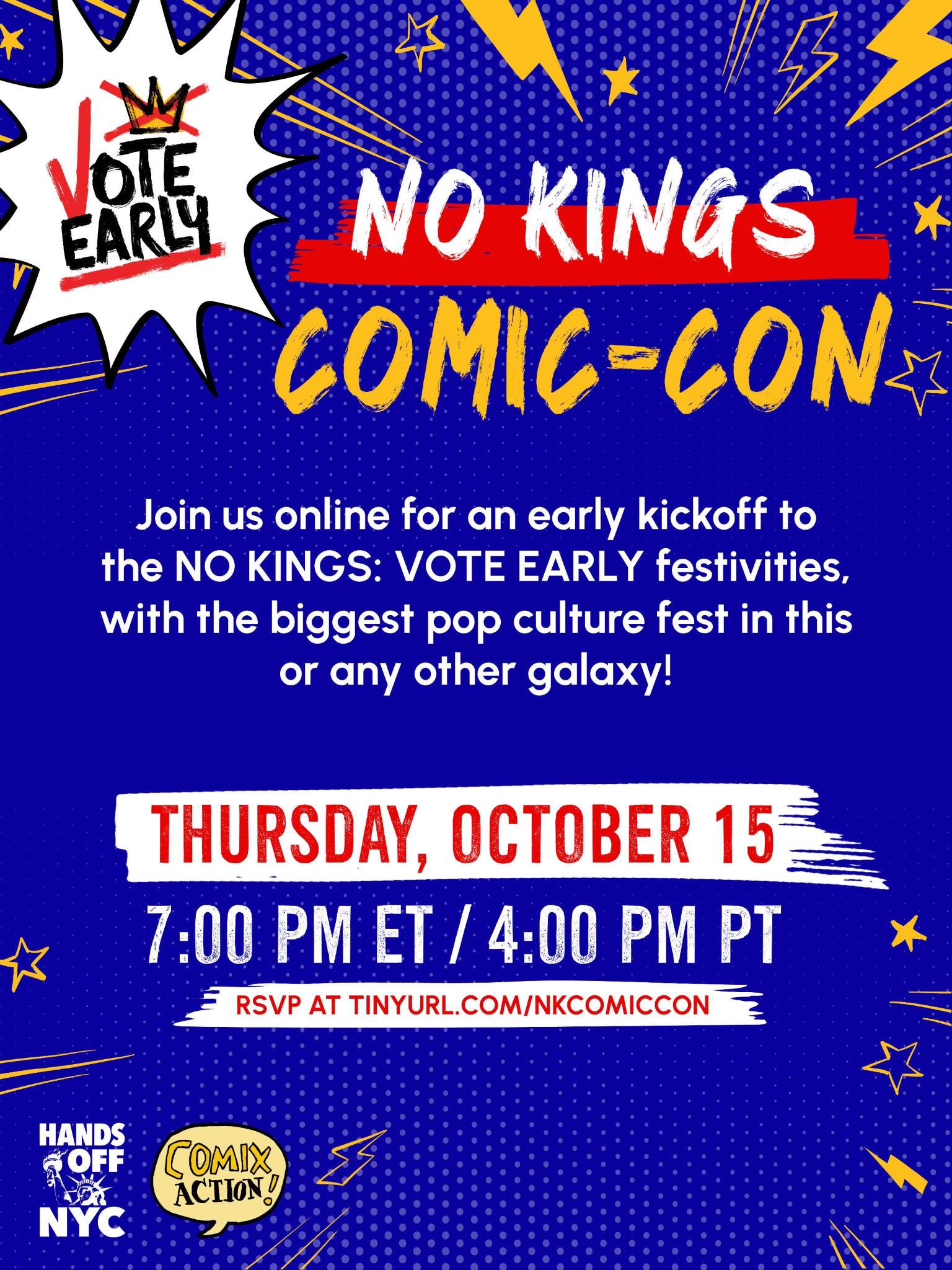NO KINGS COMIC-CON Join us online for an early kickoff to the NO KINGS: VOTE EARLY festivities, with the biggest pop culture fest in this or any other galaxy! Thursday, October 15 1 pm ET / 4 pm PT RSVP at tinyurl.com/nkcomicon Hands Off NYC / Comix Action!